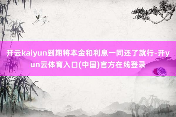 开云kaiyun到期将本金和利息一同还了就行-开yun云体育入口(中国)官方在线登录