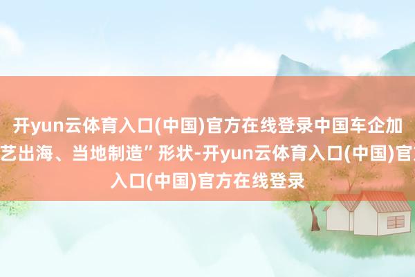 开yun云体育入口(中国)官方在线登录中国车企加速走向“技艺出海、当地制造”形状-开yun云体育入口(中国)官方在线登录