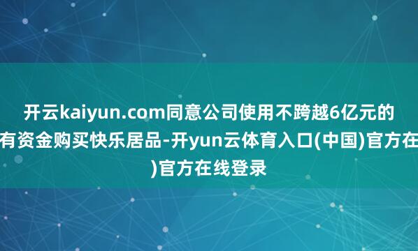 开云kaiyun.com同意公司使用不跨越6亿元的闲置自有资金购买快乐居品-开yun云体育入口(中国)官方在线登录