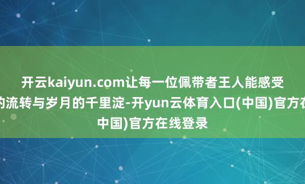 开云kaiyun.com让每一位佩带者王人能感受到时候的流转与岁月的千里淀-开yun云体育入口(中国)官方在线登录