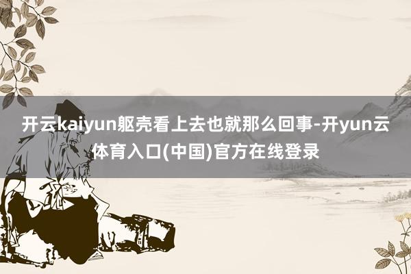 开云kaiyun躯壳看上去也就那么回事-开yun云体育入口(中国)官方在线登录