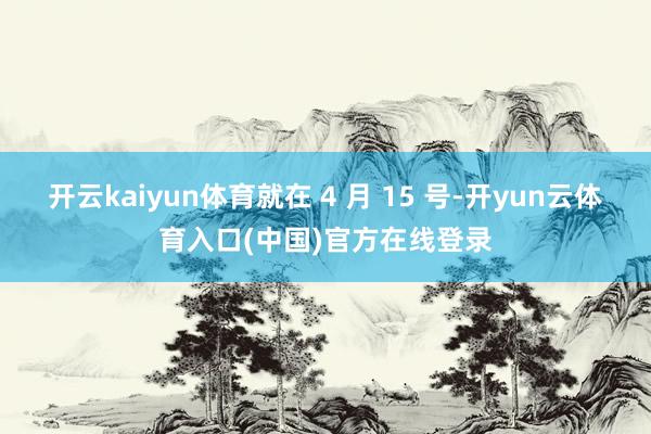开云kaiyun体育就在 4 月 15 号-开yun云体育入口(中国)官方在线登录