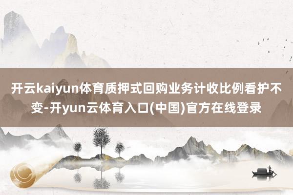 开云kaiyun体育质押式回购业务计收比例看护不变-开yun云体育入口(中国)官方在线登录