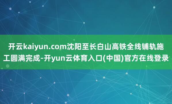 开云kaiyun.com沈阳至长白山高铁全线铺轨施工圆满完成-开yun云体育入口(中国)官方在线登录