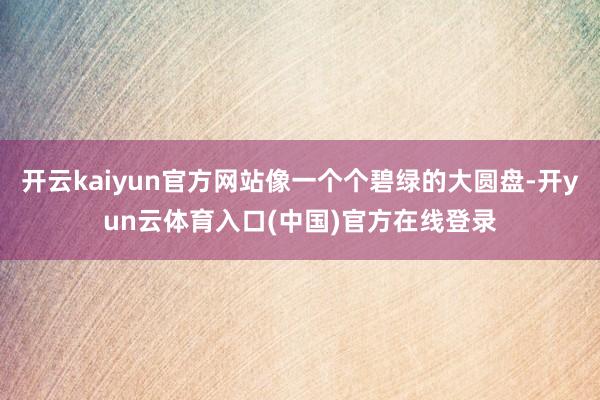 开云kaiyun官方网站像一个个碧绿的大圆盘-开yun云体育入口(中国)官方在线登录