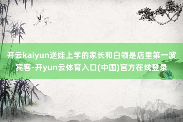 开云kaiyun送娃上学的家长和白领是店里第一波宾客-开yun云体育入口(中国)官方在线登录