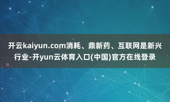 开云kaiyun.com消耗、鼎新药、互联网是新兴行业-开yun云体育入口(中国)官方在线登录