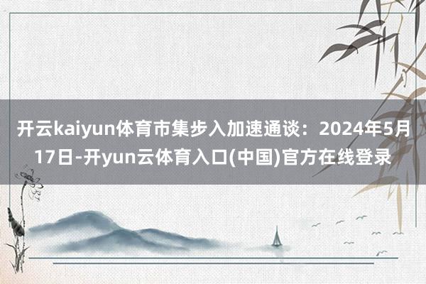 开云kaiyun体育市集步入加速通谈：2024年5月17日-开yun云体育入口(中国)官方在线登录