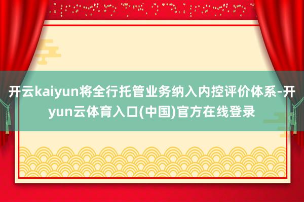 开云kaiyun将全行托管业务纳入内控评价体系-开yun云体育入口(中国)官方在线登录