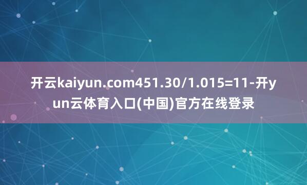 开云kaiyun.com451.30/1.015=11-开yun云体育入口(中国)官方在线登录