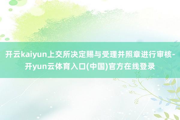 开云kaiyun上交所决定赐与受理并照章进行审核-开yun云体育入口(中国)官方在线登录