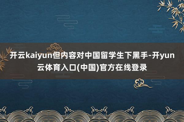 开云kaiyun但内容对中国留学生下黑手-开yun云体育入口(中国)官方在线登录