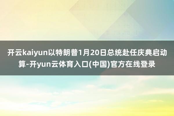 开云kaiyun以特朗普1月20日总统赴任庆典启动算-开yun云体育入口(中国)官方在线登录