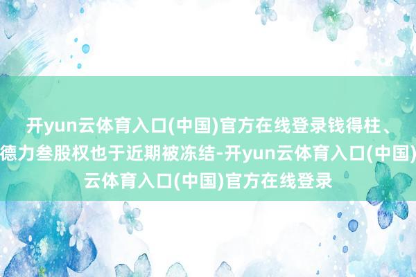 开yun云体育入口(中国)官方在线登录钱得柱、陈耀光的合创德力叁股权也于近期被冻结-开yun云体育入口(中国)官方在线登录