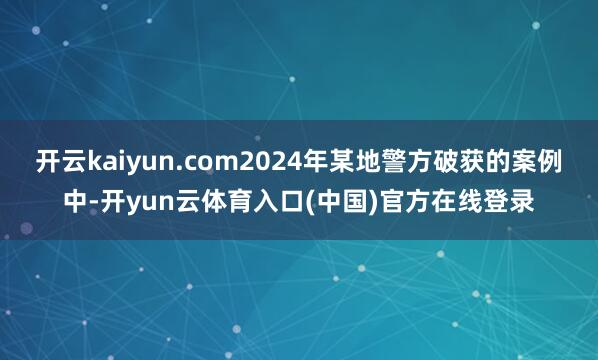 开云kaiyun.com2024年某地警方破获的案例中-开yun云体育入口(中国)官方在线登录