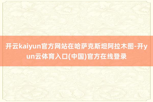 开云kaiyun官方网站在哈萨克斯坦阿拉木图-开yun云体育入口(中国)官方在线登录