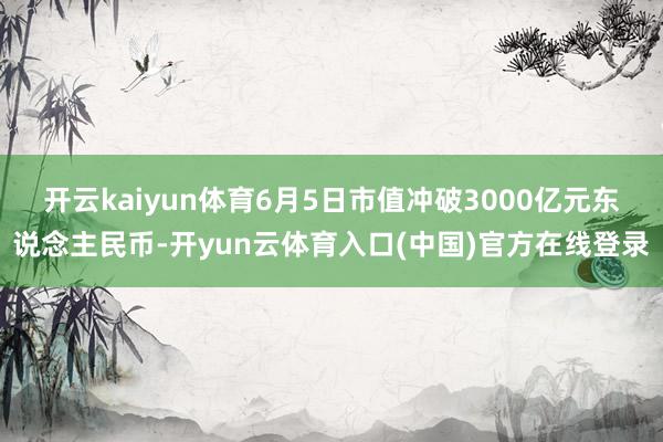 开云kaiyun体育6月5日市值冲破3000亿元东说念主民币-开yun云体育入口(中国)官方在线登录