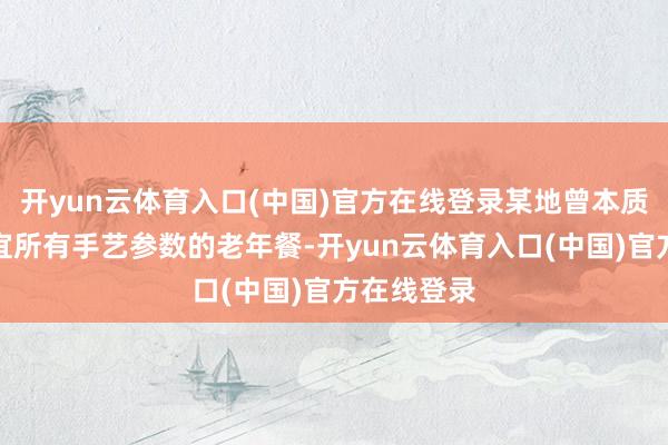 开yun云体育入口(中国)官方在线登录某地曾本质过一批相宜所有手艺参数的老年餐-开yun云体育入口(中国)官方在线登录
