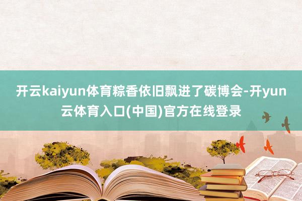 开云kaiyun体育粽香依旧飘进了碳博会-开yun云体育入口(中国)官方在线登录