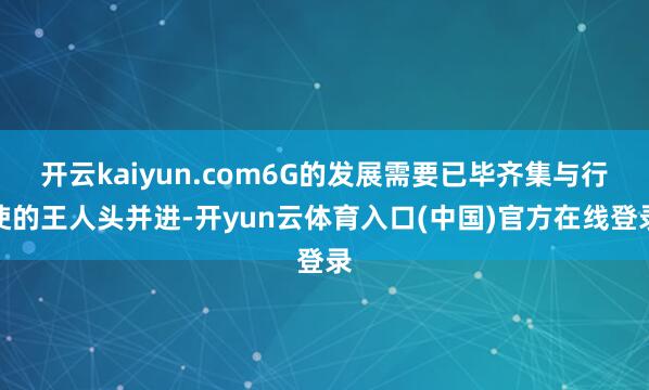 开云kaiyun.com6G的发展需要已毕齐集与行使的王人头并进-开yun云体育入口(中国)官方在线登录