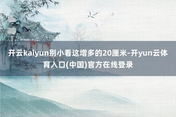 开云kaiyun别小看这增多的20厘米-开yun云体育入口(中国)官方在线登录
