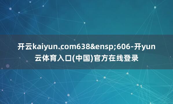 开云kaiyun.com638&ensp;606-开yun云体育入口(中国)官方在线登录