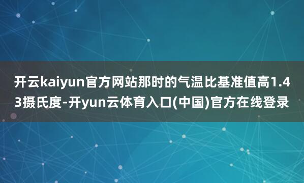 开云kaiyun官方网站那时的气温比基准值高1.43摄氏度-开yun云体育入口(中国)官方在线登录