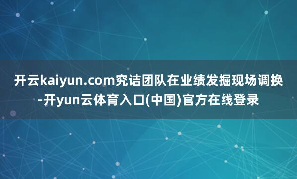 开云kaiyun.com究诘团队在业绩发掘现场调换-开yun云体育入口(中国)官方在线登录