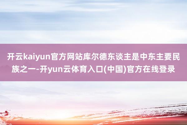 开云kaiyun官方网站库尔德东谈主是中东主要民族之一-开yun云体育入口(中国)官方在线登录
