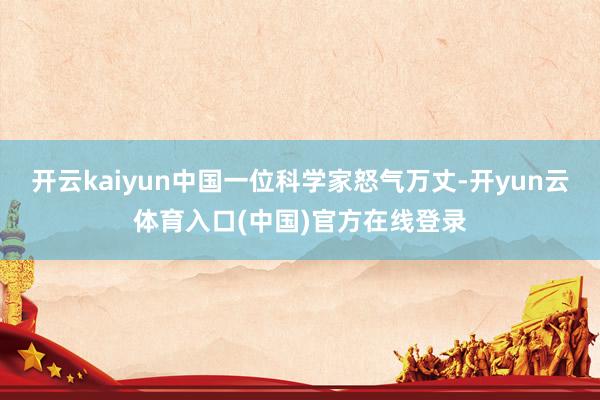 开云kaiyun中国一位科学家怒气万丈-开yun云体育入口(中国)官方在线登录