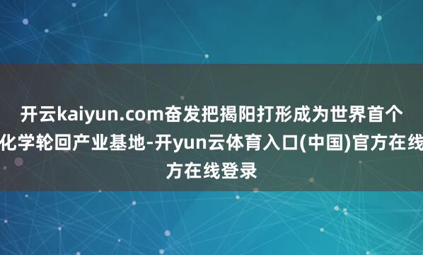 开云kaiyun.com奋发把揭阳打形成为世界首个塑料化学轮回产业基地-开yun云体育入口(中国)官方在线登录