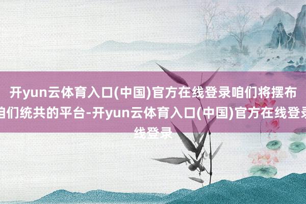 开yun云体育入口(中国)官方在线登录咱们将摆布咱们统共的平台-开yun云体育入口(中国)官方在线登录