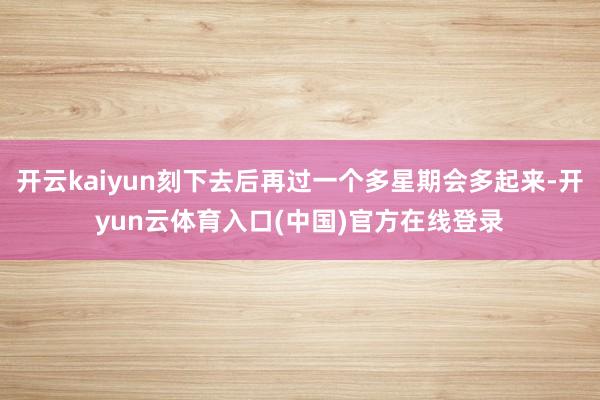 开云kaiyun刻下去后再过一个多星期会多起来-开yun云体育入口(中国)官方在线登录