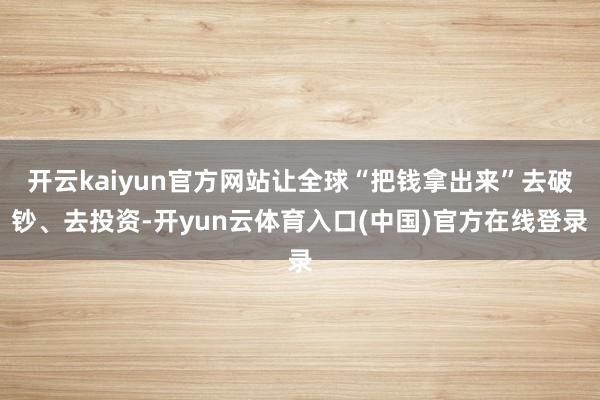 开云kaiyun官方网站让全球“把钱拿出来”去破钞、去投资-开yun云体育入口(中国)官方在线登录