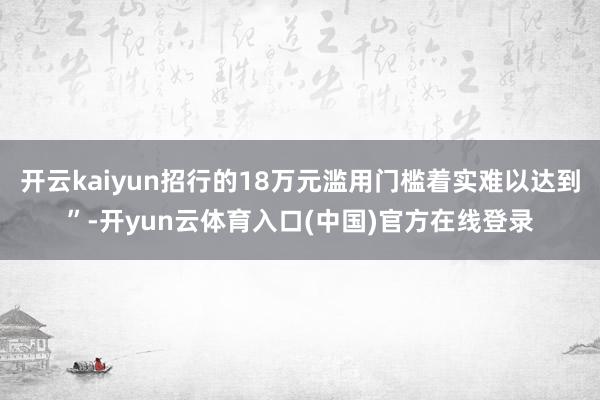 开云kaiyun招行的18万元滥用门槛着实难以达到”-开yun云体育入口(中国)官方在线登录