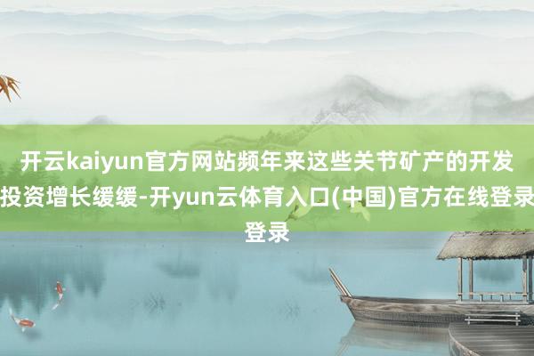 开云kaiyun官方网站频年来这些关节矿产的开发投资增长缓缓-开yun云体育入口(中国)官方在线登录