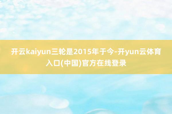 开云kaiyun三轮是2015年于今-开yun云体育入口(中国)官方在线登录