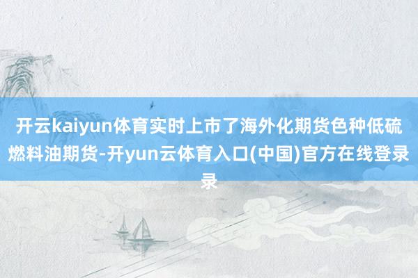 开云kaiyun体育实时上市了海外化期货色种低硫燃料油期货-开yun云体育入口(中国)官方在线登录