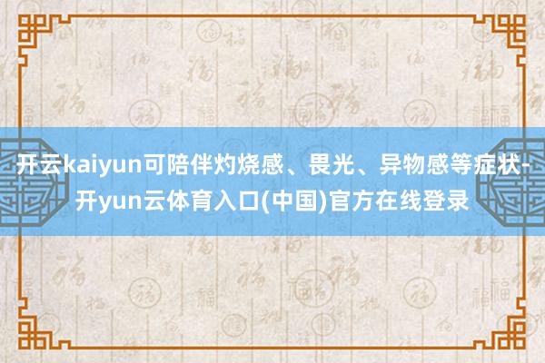开云kaiyun可陪伴灼烧感、畏光、异物感等症状-开yun云体育入口(中国)官方在线登录