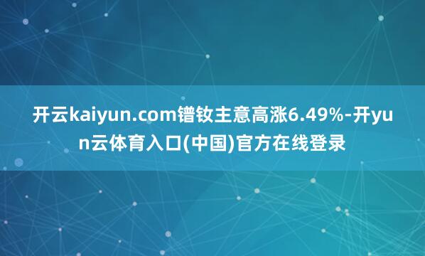 开云kaiyun.com镨钕主意高涨6.49%-开yun云体育入口(中国)官方在线登录