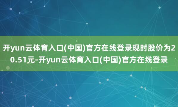 开yun云体育入口(中国)官方在线登录现时股价为20.51元-开yun云体育入口(中国)官方在线登录