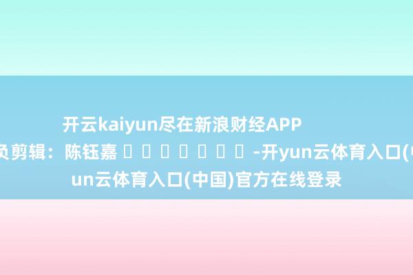 开云kaiyun尽在新浪财经APP            						背负剪辑：陈钰嘉 							-开yun云体育入口(中国)官方在线登录