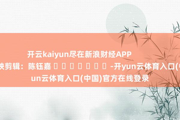 开云kaiyun尽在新浪财经APP            						遭殃剪辑：陈钰嘉 							-开yun云体育入口(中国)官方在线登录