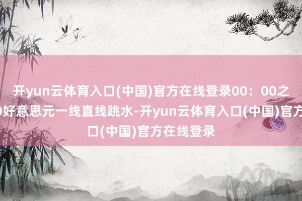开yun云体育入口(中国)官方在线登录00:00之前从3410好意思元一线直线跳水-开yun云体育入口(中国)官方在线登录