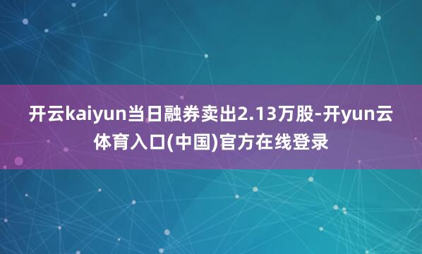 开云kaiyun当日融券卖出2.13万股-开yun云体育入口(中国)官方在线登录