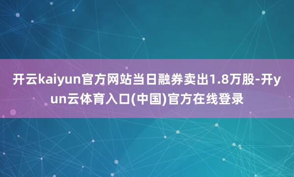开云kaiyun官方网站当日融券卖出1.8万股-开yun云体育入口(中国)官方在线登录