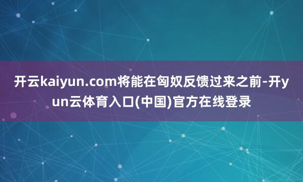 开云kaiyun.com将能在匈奴反馈过来之前-开yun云体育入口(中国)官方在线登录