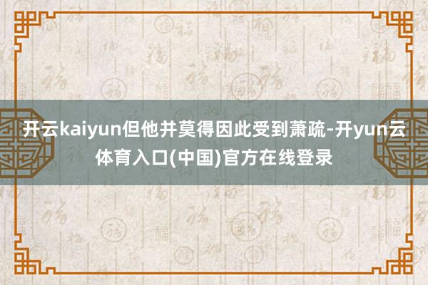 开云kaiyun但他并莫得因此受到萧疏-开yun云体育入口(中国)官方在线登录