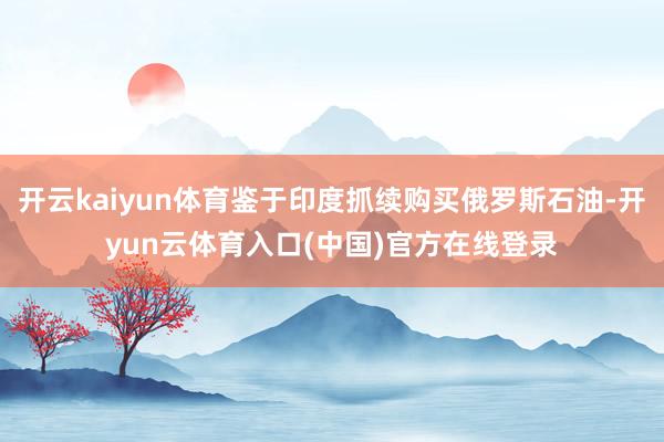 开云kaiyun体育鉴于印度抓续购买俄罗斯石油-开yun云体育入口(中国)官方在线登录