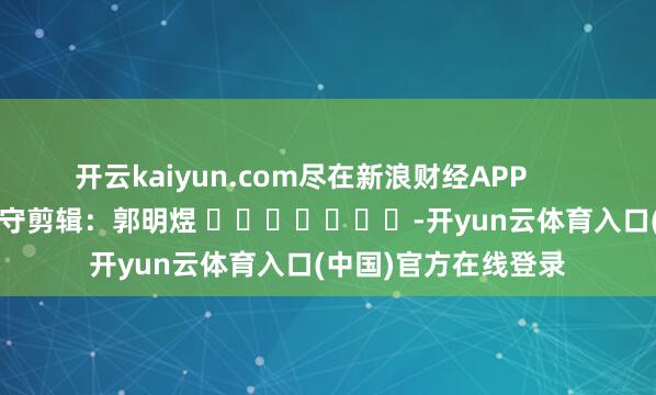 开云kaiyun.com尽在新浪财经APP 职守剪辑:郭明煜 -开yun云体育入口(中国)官方在线登录